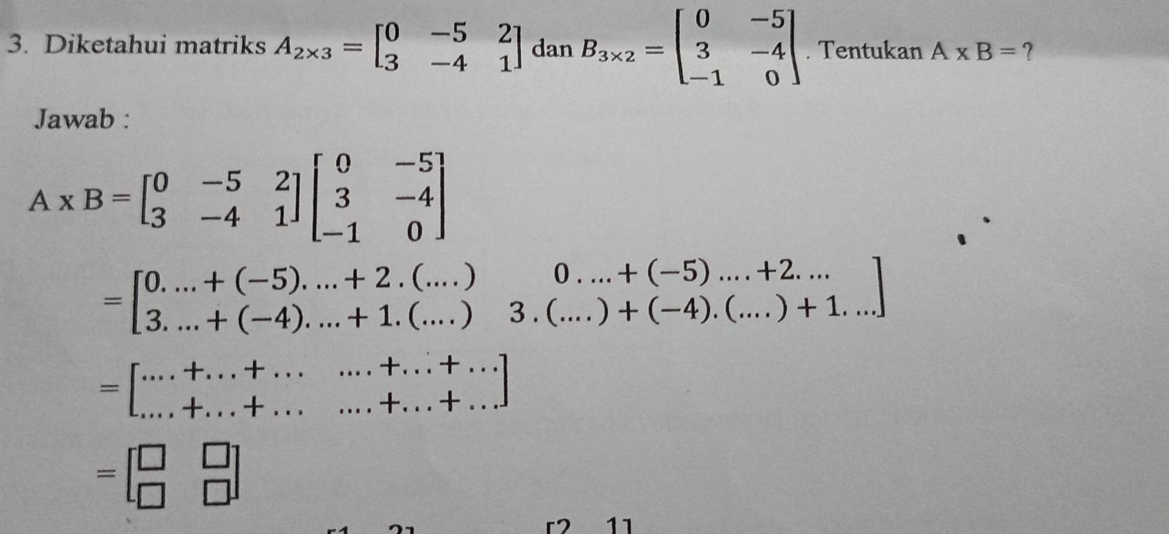 Diketahui matriks A_2* 3=beginbmatrix 0&-5&2 3&-4&1endbmatrix dan B_3* 2=beginbmatrix 0&-5 3&-4 -1&0endbmatrix. Tentukan A* B= ? 
Jawab :
A* B=beginbmatrix 0&-5&2 3&-4&1endbmatrix beginbmatrix 0&-5 3&-4 -1&0endbmatrix
=beginbmatrix 0....+(-5)....+2.(...)&0...+(-5)....+2... 3...+(-4).....+1.(...)&3.(...)+(-4).(...)+1....endbmatrix
=[·s +...+...+.......+...+...]
=beginbmatrix □ &□  □ &□ endbmatrix
r2 11