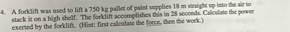 A forklift was used to lift a 750 kg pallet of paint supplies 18 m straight up into the air to 
stack it on a high shelf. The forklift accomplishes this in 28 seconds. Calculate the power 
exerted by the forklift. (Hint: first calculate the force, then the work.)