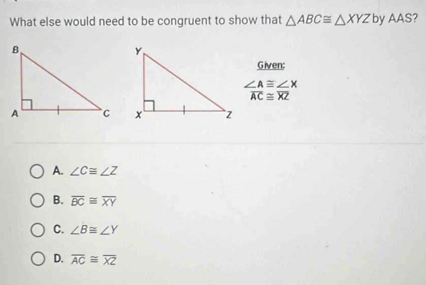 What else would need to be congruent to show that △ ABC≌ △ XYZ by AAS?
Given:
∠ A≌ ∠ X
overline AC≌ overline XZ
A. ∠ C≌ ∠ Z
B. overline BC≌ overline XY
C. ∠ B≌ ∠ Y
D. overline AC≌ overline XZ