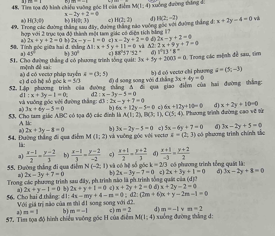 m=1 b) m=-1
48. Tìm tọa độ hình chiếu vuông góc H của điểm M(1;4) xuống đường thăng d:
x-2y+2=0
a) H(3;0) b) H(0;3) c) H(2;2) d) H(2;-2)
49. Trong các đường thăng sau đây, đường thăng nào vuông góc với đường thắng d: x+2y-4=0 và
hợp với 2 trục tọa độ thành một tam giác có diện tích bằng 1?
a) 2x+y+2=0 b) 2x-y-1=0 c) x-2y+2=0 d) 2x-y+2=0
50. Tính góc giữa hai đ. thẳng △ 1:x+5y+11=0 và △ 2:2x+9y+7=0
a) 45° b) 30° c) 88°57'52'. d) 1^013'8''
51. Cho đường thẳng d có phương trình tổng quát: 3x+5y+2003=0. Trong các mệnh đề sau, tim
mệnh đề sai:
a) d có vectơ pháp tuyển vector n=(3;5) b) d có vectơ chỉ phương vector u=(5;-3)
c) d có hệ số góc k=5/3 d) d song song với đ.thẳng 3x+4y=0
52. Lập phương trình của đường thắng Δ đi qua giao điểm của hai đường thắng:
11:x+3y-1=0; d2 : x-3y-5=0
và vuông góc với đường thắng: d3:2x-y+7=0
a) 3x+6y-5=0 b) 6x+12y-5=0 c) 6x+12y+10=0 d) x+2y+10=0
53. Cho tam giác ABC có tọa độ các đỉnh là A(1;2),B(3;1),C(5;4). Phương trình đường cao vẽ từ
A là:
a) 2x+3y-8=0 b) 3x-2y-5=0 c) 5x-6y+7=0 d) 3x-2y+5=0
54. Đường thẳng đi qua điểm M(1;2) và vuông góc với vectơ vector n=(2;3) có phương trình chính tắc
là:
a)  (x-1)/2 = (y-2)/3  b)  (x-1)/3 = (y-2)/-2  c)  (x+1)/2 = (y+2)/3  d)  (x+1)/-3 = (y+2)/2 
55. Đường thẳng đi qua điểm N(-2;1) và có hệ số góc k=2/3 có phương trình tổng quát là:
a) 2x-3y+7=0
b) 2x-3y-7=0 c) 2x+3y+1=0 d) 3x-2y+8=0
Trong các phương trình sau đây, ph.trình nào là ph.trình tổng quát của (d)?
a) 2x+y-1=0 b) 2x+y+1=0 c) x+2y+2=0 d) x+2y-2=0
56. Cho hai đ.thẳng: d1: 4x-my+4-m=0; d2: (2m+6)x+y-2m-1=0
Với giá trị nào của m thì d1 song song với d2.
a) m=1 b) m=-1 c) m=2 d) m=-1 v m=2
57. Tìm tọa độ hình chiếu vuông góc H của điểm M(1;4) xuống đường thắng d: