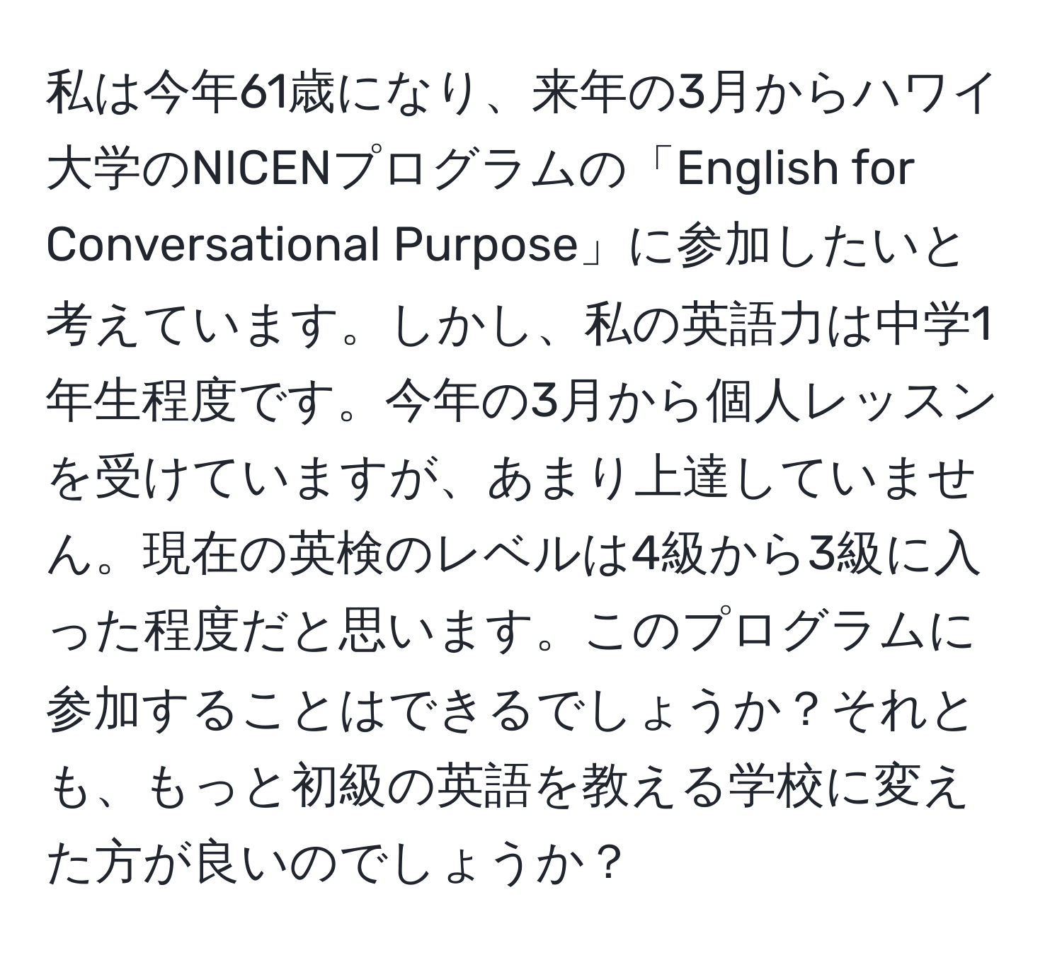 私は今年61歳になり、来年の3月からハワイ大学のNICENプログラムの「English for Conversational Purpose」に参加したいと考えています。しかし、私の英語力は中学1年生程度です。今年の3月から個人レッスンを受けていますが、あまり上達していません。現在の英検のレベルは4級から3級に入った程度だと思います。このプログラムに参加することはできるでしょうか？それとも、もっと初級の英語を教える学校に変えた方が良いのでしょうか？