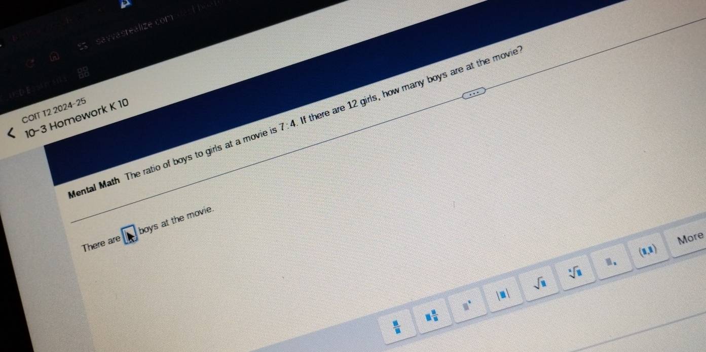 a savvasrealize com dar t he 
COIT T2 2024-25 
10-3 Homework K 10 
Mental Math The ratio of boys to girls at a movie is 7:4 If there are 12 girls, how many boys are at the movie 
There are boys at the movie.
(1,1) More
sqrt(□ )
sqrt[□](□ ) □ . 
|□ |
□°
 □ /□   □  □ /□  