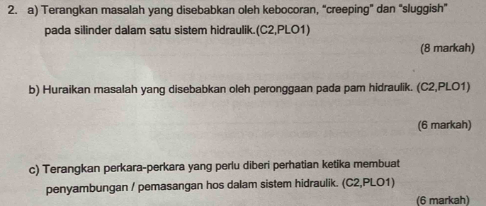 Terangkan masalah yang disebabkan oleh kebocoran, “creeping” dan “sluggish” 
pada silinder dalam satu sistem hidraulik.(C2,PLO1) 
(8 markah) 
b) Huraikan masalah yang disebabkan oleh peronggaan pada pam hidraulik. (C2,PLO1) 
(6 markah) 
c) Terangkan perkara-perkara yang perlu diberi perhatian ketika membuat 
penyambungan / pemasangan hos dalam sistem hidraulik. (C2,PLO1) 
(6 markah)