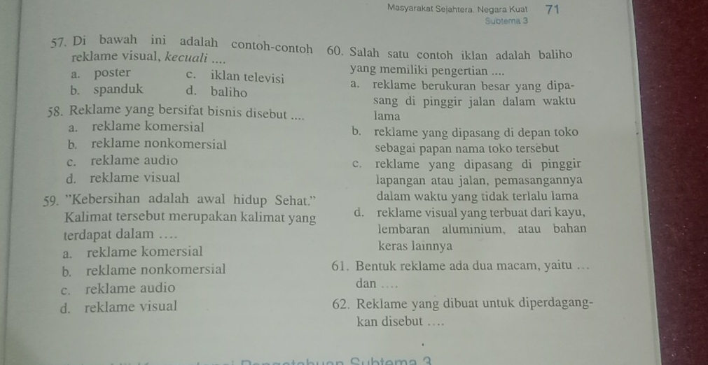 Masyarakat Sejahtera. Negara Kuat 71
Subtema 3
57. Di bawah ini adalah contoh-contoh 60. Salah satu contoh iklan adalah baliho
reklame visual, kecuali ....
yang memiliki pengertian ....
a. poster c. iklan televisi a. reklame berukuran besar yang dipa-
b. spanduk d. baliho
sang di pinggir jalan dalam waktu
58. Reklame yang bersifat bisnis disebut .... lama
a. reklame komersial b. reklame yang dipasang di depan toko
b. reklame nonkomersial sebagai papan nama toko tersebut
c. reklame audio c. reklame yang dipasang di pinggir
d. reklame visual lapangan atau jalan, pemasangannya
59. ''Kebersihan adalah awal hidup Sehat.'' dalam waktu yang tidak terlalu lama
Kalimat tersebut merupakan kalimat yang d. reklame visual yang terbuat dari kayu,
terdapat dalam … lembaran aluminium, atau bahan
a. reklame komersial
keras lainnya
b. reklame nonkomersial 61. Bentuk reklame ada dua macam, yaitu …
c. reklame audio
dan .
d. reklame visual 62. Reklame yang dibuat untuk diperdagang-
kan disebut ….