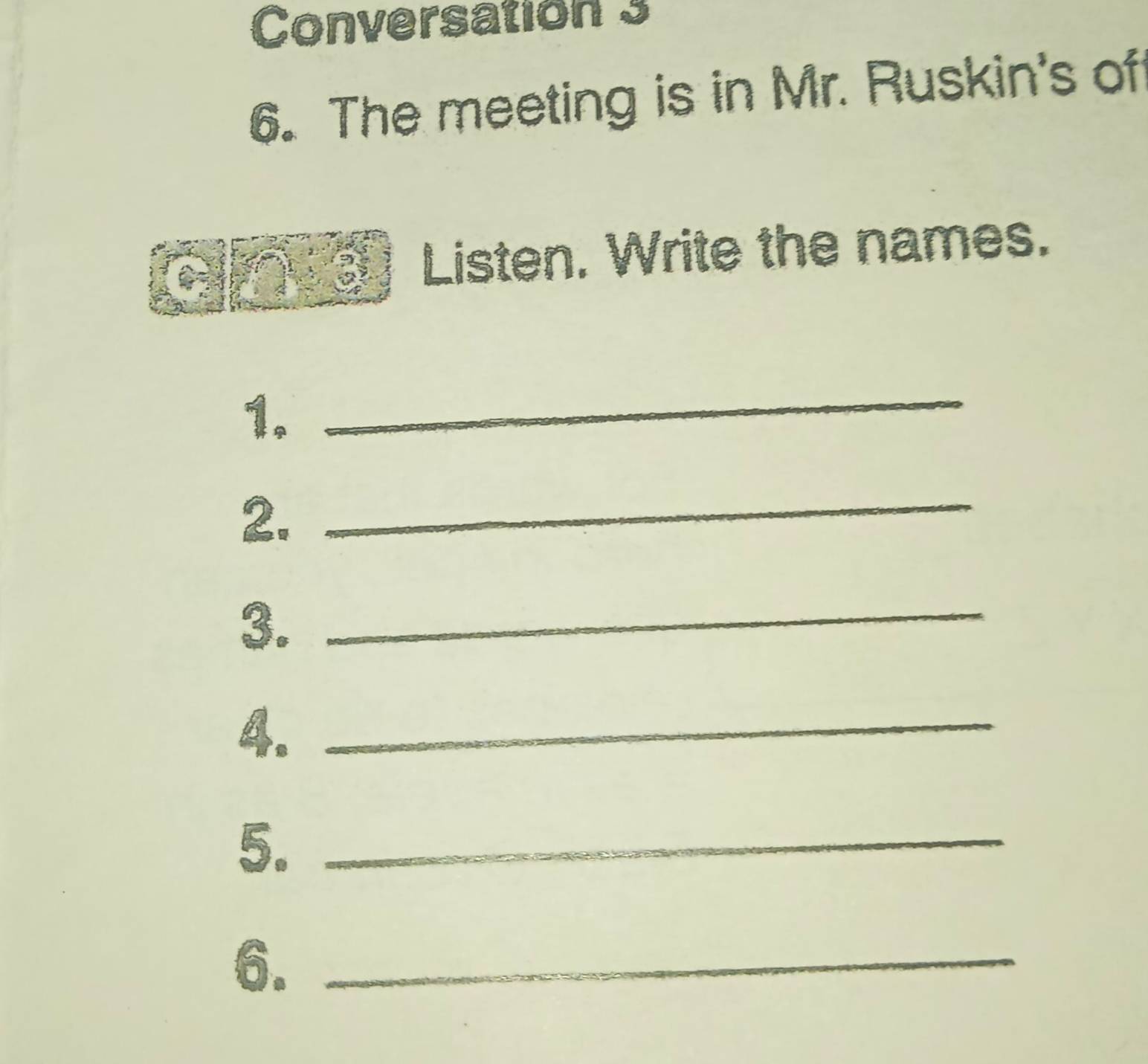 Conversation 3 
6. The meeting is in Mr. Ruskin's of 
Listen. Write the names. 
1. 
_ 
2. 
_ 
3._ 
4._ 
5._ 
6._