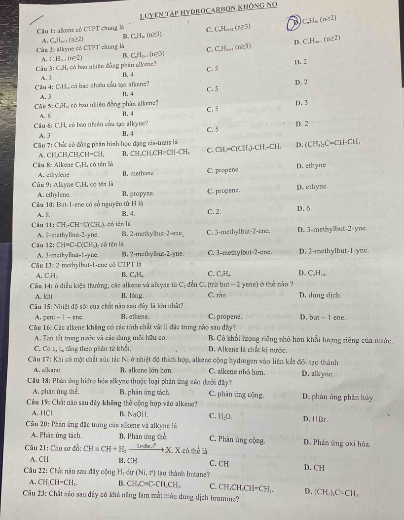 LUYỆN TAP HYDROCARBON KHÔNG NO
D
Câu 1: alkene có CTPT chung là
A. C_nH_2n+2(n≥ 2) B. C_nH_2n(n≥ 3) C. C_nH_2n+2(n≥ 3) C_nH_2n(n≥ 2)
D.
Câu 2: alkyne có CTPT chung là
A. C_nH_2n-1(n≥ 2) B. C_nH_2n-2(n≥ 3) C. C_nH_3n+2(n≥ 3) C_nH_2n-1(n≥ 2)
Câu 3: C.H, có bao nhiêu đồng phân alkene?
A. 3
B. 4 C. 5 D. 2
Câu 4 C_5H_10 có bao nhiêu cầu tạo alkene?
A. 3 B. 4 C. 5 D. 2
Câu 5:C_5H_10 có bao nhiêu đồng phân alkene? C. 5 D. 3
A. 6 B. 4
Câu 6:C_4H có bao nhiêu cầu tạo alkyne? D. 2
A. 3 B. 4 C. 5
Câu 7: Chất có đồng phân hình học dạng cis-trans là CH_2=C(CH_3)-CH_2-CH_3 D. (CH_3)_2C=CH-CH_3
A. CH _2CH_2CH_2CH=CH_2 B. CH_3CH_2CH=CH-CH C.
Câu 8: Alkene C₃H, có tên là
A. ethylene B. methane C. propene D. ethyne
Câu 9: Alkyne C,H, có tên là
A. ethylene. B. propyne. C. propene. D. ethyne.
Câu 10: But-1-ene có số nguyên tử H là D. 6.
A. 8. B. 4.
C. 2.
Câu 11:CH_3-CH=C(CH_3) có tên là
A. 2-methylbu t-2-yn B. 2-methylbut-2-ene_ C. 3-methylbut-2-ene. D. 3-methylbut-2-yne.
Câu 12:CHequiv C-C(CH_3) , có tên là
A. 3-methylbut-1-yne B. 2-methylbut-2-yne. C. 3-methylbut-2-ene. D. 2-methylbut-1-yne.
Câu 13: 2-methylbut-1-ene có CTPT là
A. C₁H₆. B. C₄H₃. C. C₃H₄. D. C₃H₁₀.
Câu 14: ở điều kiện thường, các alkene và alkyne từ C₂ đến C. (trừ but - 2 yene) ở thể nào ?
A. khí B. lỏng. C. rắn D. dung djch.
Câu 15: Nhiệt độ sôi của chất nảo sau đây là lớn nhất?
A. pent - 1 - ene. B. ethene. C. propene. D. but - 1 ene.
Câu 16: Các alkene không có các tinh chất vật lí đặc trưng nào sau đây?
A. Tan tốt trong nước và các dung môi hữu cơ. B. Có khối lượng riêng nhỏ hơn khối lượng riêng của nước.
C. Có t,, từ tăng theo phân tử khối. D. Alkene là chất kị nước.
Câu 17: Khi có mặt chất xúc tác Ni ở nhiệt độ thích hợp, alkene cộng hydrogen vào liên kết đôi tạo thành
A. alkane. B. alkene lớn hơn. C. alkene nhỏ hơn. D. alkyne.
Câu 18: Phản ứng hiđro hóa alkyne thuộc loại phản ứng nào dưới đây?
A. phản ứng thế, B. phản ứng tách. C. phản ứng cộng. D. phản ứng phân hủy.
Câu 19: Chất nào sau đây không thể cộng hợp vào alkene?
A. HCl. B. NaOH. D. HBr.
C. H_2O.
Câu 20: Phản ứng đặc trưng của alkene và alkyne là
A. Phản ứng tách. B. Phản ứng thế. C. Phản ứng cộng. D. Phản ứng oxi hỏa.
Câu 21: Cho sơ đồ: CHequiv CH+H_2xrightarrow Lindlar,t°X.X có thể là
A. CH B. CH C. CH
Câu 22: Chất nào sau đây cộng H_2 du (Ni,t°) tạo thành butane? D.CH
A. CH_3CH=CH_2. B. CH_3Cequiv C-CH_2CH_3. C. CH_3CH_2CH=CH_2. D. (CH_1)_2C=CH_2.
Câu 23: Chất nào sau đây có khả năng làm mắt màu dung dịch bromine?