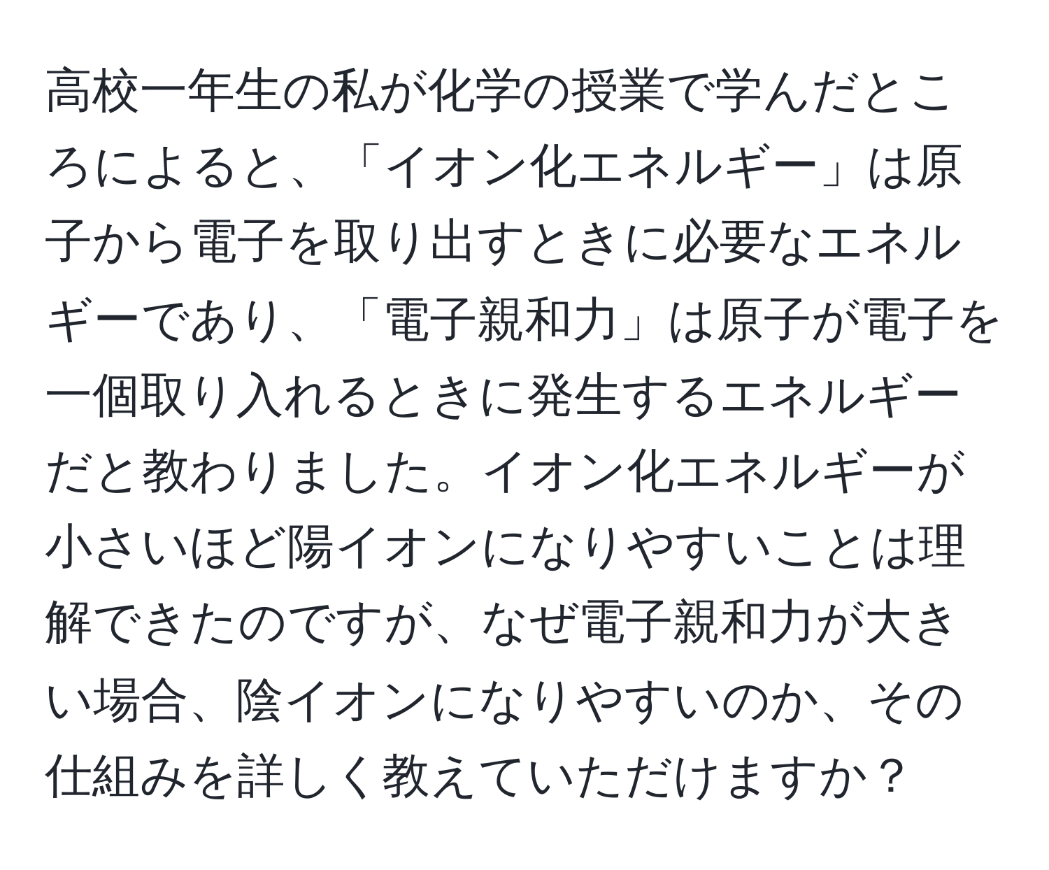 高校一年生の私が化学の授業で学んだところによると、「イオン化エネルギー」は原子から電子を取り出すときに必要なエネルギーであり、「電子親和力」は原子が電子を一個取り入れるときに発生するエネルギーだと教わりました。イオン化エネルギーが小さいほど陽イオンになりやすいことは理解できたのですが、なぜ電子親和力が大きい場合、陰イオンになりやすいのか、その仕組みを詳しく教えていただけますか？