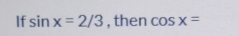 If sin x=2/3 , then cos x=