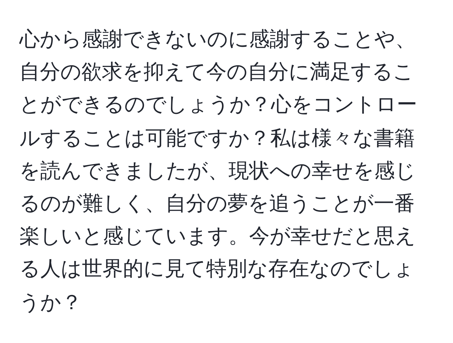 心から感謝できないのに感謝することや、自分の欲求を抑えて今の自分に満足することができるのでしょうか？心をコントロールすることは可能ですか？私は様々な書籍を読んできましたが、現状への幸せを感じるのが難しく、自分の夢を追うことが一番楽しいと感じています。今が幸せだと思える人は世界的に見て特別な存在なのでしょうか？