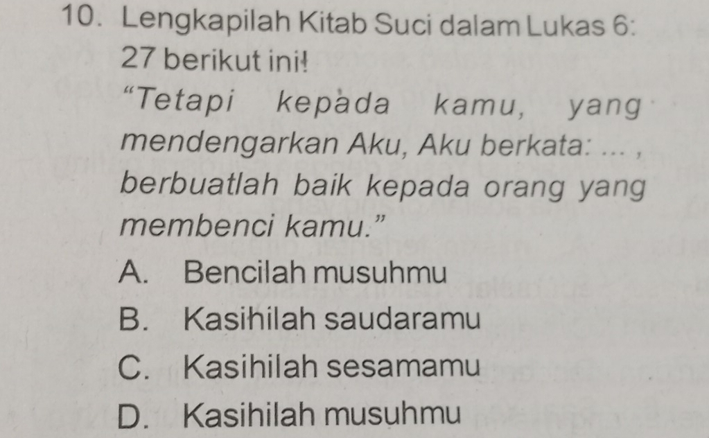 Lengkapilah Kitab Suci dalam Lukas 6:
27 berikut ini!
“Tetapi kepada kamu, yang
mendengarkan Aku, Aku berkata: ... ,
berbuatlah baik kepada orang yang
membenci kamu.”
A. Bencilah musuhmu
B. Kasihilah saudaramu
C. Kasihilah sesamamu
D. Kasihilah musuhmu