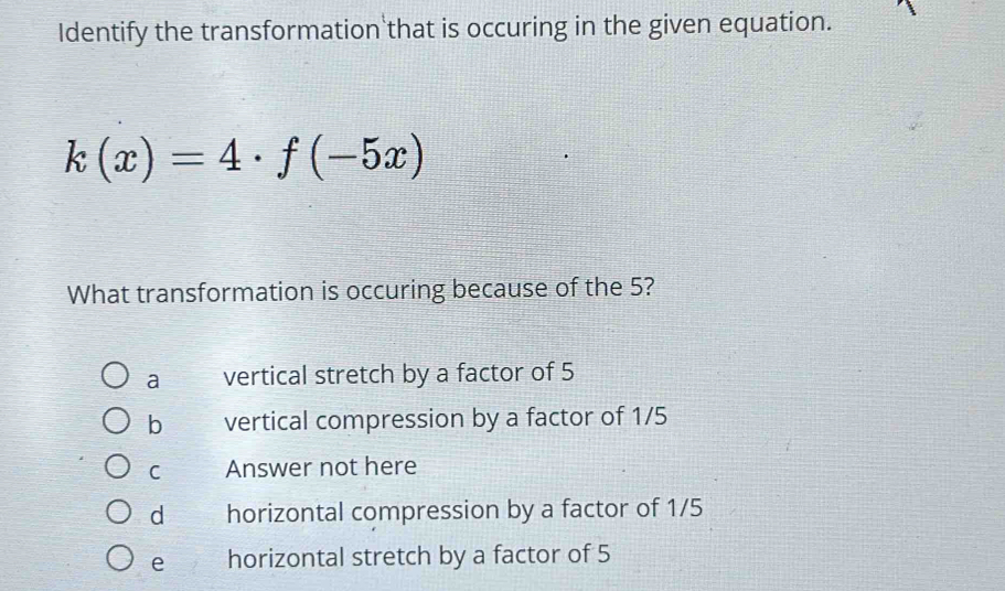 Identify the transformation that is occuring in the given equation.
k(x)=4· f(-5x)
What transformation is occuring because of the 5?
a vertical stretch by a factor of 5
b vertical compression by a factor of 1/5
C Answer not here
d horizontal compression by a factor of 1/5
e horizontal stretch by a factor of 5