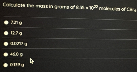 Calculate the mass in grams of 8.35* 10^(22) molecules of CBr4
7.21 g
12.7 g
0.0217 g
46.0 g
0.139 g