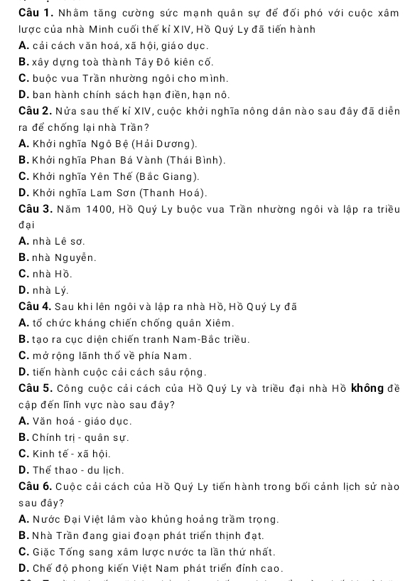 Nhằm tăng cường sức mạnh quân sự để đối phó với cuộc xâm
lược của nhà Minh cuối thế kỉ XIV, Hồ Quý Ly đã tiến hành
A. cải cách văn hoá, xã hội, giáo dục.
B. xây dựng toà thành Tây Đô kiên cố.
C. buộc vua Trần nhường ngôi cho mình.
D. ban hành chính sách hạn điền, hạn nô.
Câu 2. Nửa sau thế kỉ XIV, cuộc khởi nghĩa nông dân nào sau đây đã diễn
ra để chống lại nhà Trần?
A. Khởi nghĩa Ngô Bệ (Hải Dương).
B. Khởi nghĩa Phan Bá Vành (Thái Bình).
C. Khởi nghĩa Yên Thế (Bắc Giang).
D. Khởi nghĩa Lam Sơn (Thanh Hoá).
Câu 3. Năm 1400, Hồ Quý Ly buộc vua Trần nhường ngôi và lập ra triều
đại
A. nhà Lê sơ.
B nhà Nguyễn.
C. nhà Hồ.
D. nhà Lý.
Câu 4. Sau khi lên ngôi và lập ra nhà Hồ, Hồ Quý Ly đã
A. tổ chức kháng chiến chống quân Xiêm.
B. tạo ra cục diện chiến tranh Nam-Bắc triều.
C. mở rộng lãnh thổ về phía Nam.
D. tiến hành cuộc cải cách sâu rộng.
Câu 5. Công cuộc cải cách của Hồ Quý Ly và triều đại nhà Hồ không đề
cập đến lĩnh vực nào sau đây?
A. Văn hoá - giáo dục.
B.  Chính trị - quân sự.
C. Kinh tế - xã hội.
D. Thể thao - du lịch.
Câu 6. Cuộc cải cách của Hồ Quý Ly tiến hành trong bối cảnh lịch sử nào
sau đây?
A. Nước Đại Việt lâm vào khủng hoảng trầm trọng.
B. Nhà Trần đang giai đoạn phát triển thịnh đạt.
C. Giặc Tống sang xâm lược nước ta lần thứ nhất.
D. Chế độ phong kiến Việt Nam phát triển đỉnh cao.