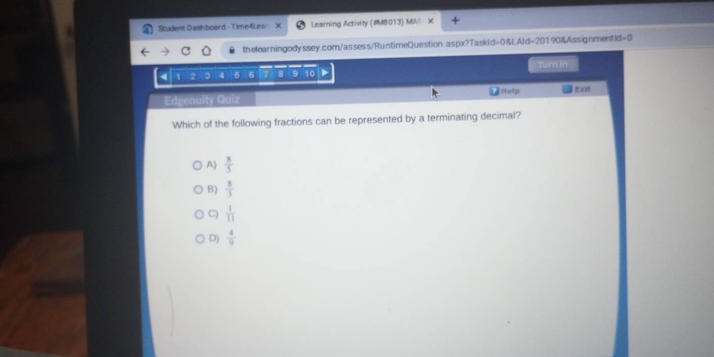 Student Dashboard - Time4Lear Learning Activity (#M8013) MA@
thelearningodyssey.com/assess/RuntimeQuestion.aspx?TaskId=0&LAid=20190&Assignmenti id=0
Turn in
4 1 2 3 4 5 6 7 8 9 10
Help
Edgenuity Quiz
Which of the following fractions can be represented by a terminating decimal?
A)  8/5 
B)  8/3 
C)  1/11 
D)  4/9 