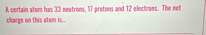 A certain atom has 33 neutrons, 17 protons and 12 electrons. The net 
charge on this atom is...