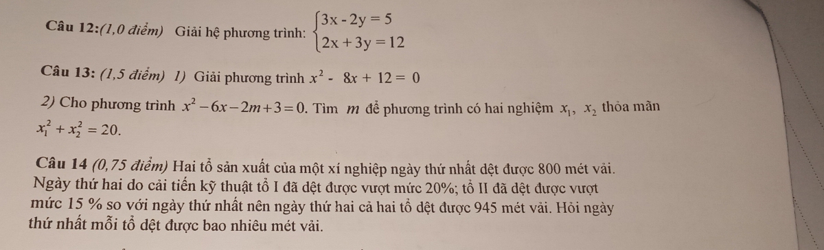 (1,0 điểm) Giải hệ phương trình: beginarrayl 3x-2y=5 2x+3y=12endarray.
Câu 13: (1,5 điểm) 1) Giải phương trình x^2-8x+12=0
2) Cho phương trình x^2-6x-2m+3=0. Tìm m để phương trình có hai nghiệm x_1, x_2 thỏa mãn
x_1^2+x_2^2=20. 
Câu 14 (0,75 điểm) Hai tổ sản xuất của một xí nghiệp ngày thứ nhất dệt được 800 mét vải. 
Ngày thứ hai do cải tiến kỹ thuật tổ I đã dệt được vượt mức 20%; tổ II đã dệt được vượt 
mức 15 % so với ngày thứ nhất nên ngày thứ hai cả hai tổ dệt được 945 mét vải. Hỏi ngày 
thứ nhất mỗi tổ dệt được bao nhiêu mét vải.