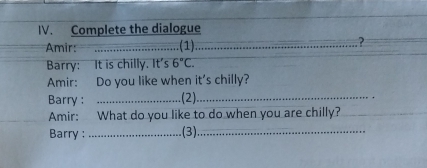 Complete the dialogue 
Amir: _(1)_ ? 
Barry: It is chilly. It': C 6°C. 
Amir: Do you like when it's chilly? 
Barry : _(2)_ 
Amir: What do you like to do when you are chilly? 
Barry : _(3)_