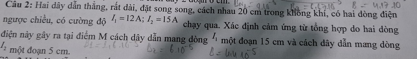 doạn ở cm. 
Câu 2: Hai dây dẫn thẳng, rất dài, đặt song song, cách nhau 20 cm trong không khí, có hai dòng điện 
ngược chiều, có cường độ I_1=12A; I_2=15A chạy qua. Xác định cảm ứng từ tổng hợp do hai dòng 
điện này gây ra tại điểm M cách dây dẫn mang dòng I_1 một đoạn 15 cm và cách dây dẫn mang dòng
I_2 một đoạn 5 cm.