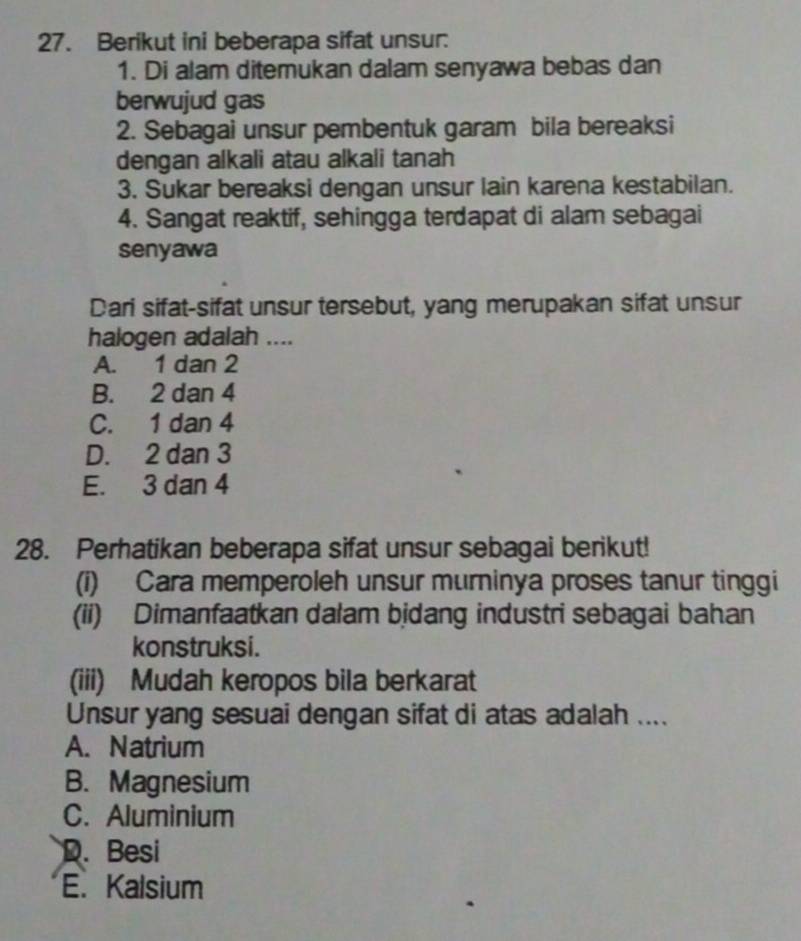 Berikut ini beberapa sifat unsur:
1. Di alam ditemukan dalam senyawa bebas dan
berwujud gas
2. Sebagai unsur pembentuk garam bila bereaksi
dengan alkali atau alkali tanah
3. Sukar bereaksi dengan unsur lain karena kestabilan.
4. Sangat reaktif, sehingga terdapat di alam sebagai
senyawa
Dari sifat-sifat unsur tersebut, yang merupakan sifat unsur
halogen adalah ....
A. 1 dan 2
B. 2 dan 4
C. 1 dan 4
D. 2 dan 3
E. 3 dan 4
28. Perhatikan beberapa sifat unsur sebagai berikut!
(i) Cara memperoleh unsur murninya proses tanur tinggi
(ii) Dimanfaatkan dalam bjdang industri sebagai bahan
konstruksi.
(iii) Mudah keropos bila berkarat
Unsur yang sesuai dengan sifat di atas adalah ....
A. Natrium
B. Magnesium
C. Aluminium
D. Besi
E. Kalsium