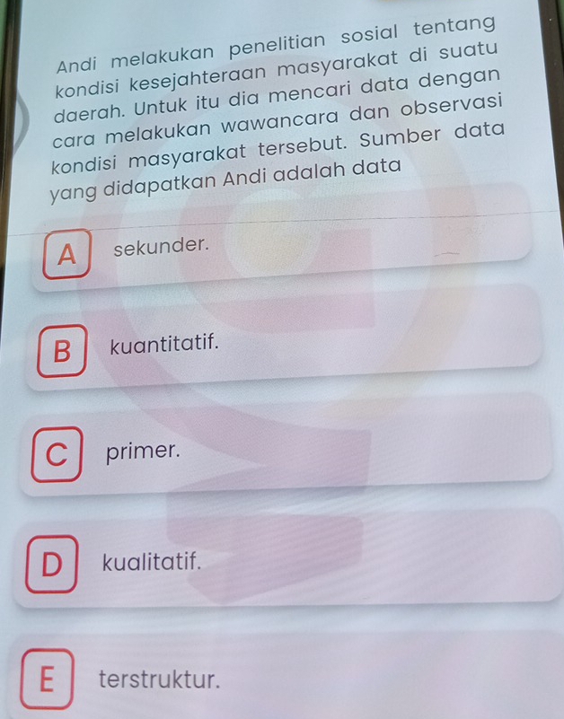 Andi melakukan penelitian sosial tentang
kondisi kesejahteraan masyarakat di suatu
daerah. Untuk itu dia mencari data dengan
cara melakukan wawancara dan observasi
kondisi masyarakat tersebut. Sumber data
yang didapatkan Andi adalah data
A sekunder.
B kuantitatif.
C primer.
D kualitatif.
E terstruktur.