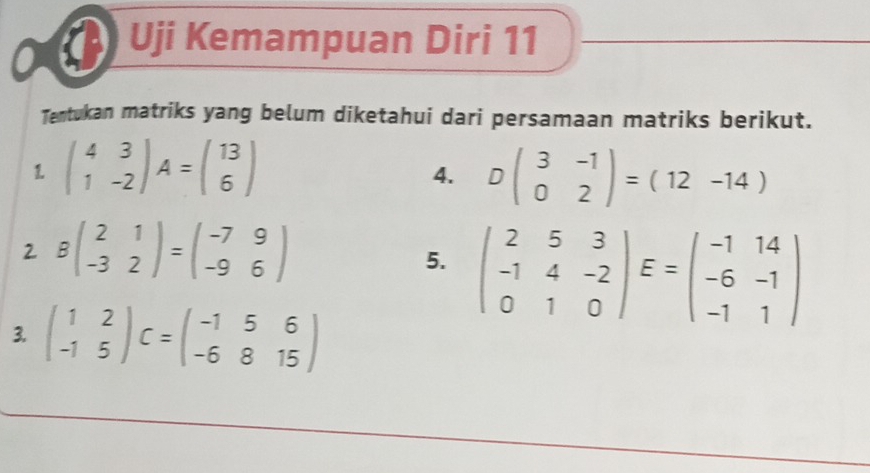 Uji Kemampuan Diri 11 
_ 
_ 
_ 
Tentukan matriks yang belum diketahui dari persamaan matriks berikut. 
1. beginpmatrix 4&3 1&-2endpmatrix A=beginpmatrix 13 6endpmatrix Dbeginpmatrix 3&-1 0&2endpmatrix =(12-14)
4. 
2 Bbeginpmatrix 2&1 -3&2endpmatrix =beginpmatrix -7&9 -9&6endpmatrix
5. beginpmatrix 2&5&3 -1&4&-2 0&1&0endpmatrix E=beginpmatrix -1&14 -6&-1 -1&1endpmatrix
3. beginpmatrix 1&2 -1&5endpmatrix C=beginpmatrix -1&5&6 -6&8&15endpmatrix