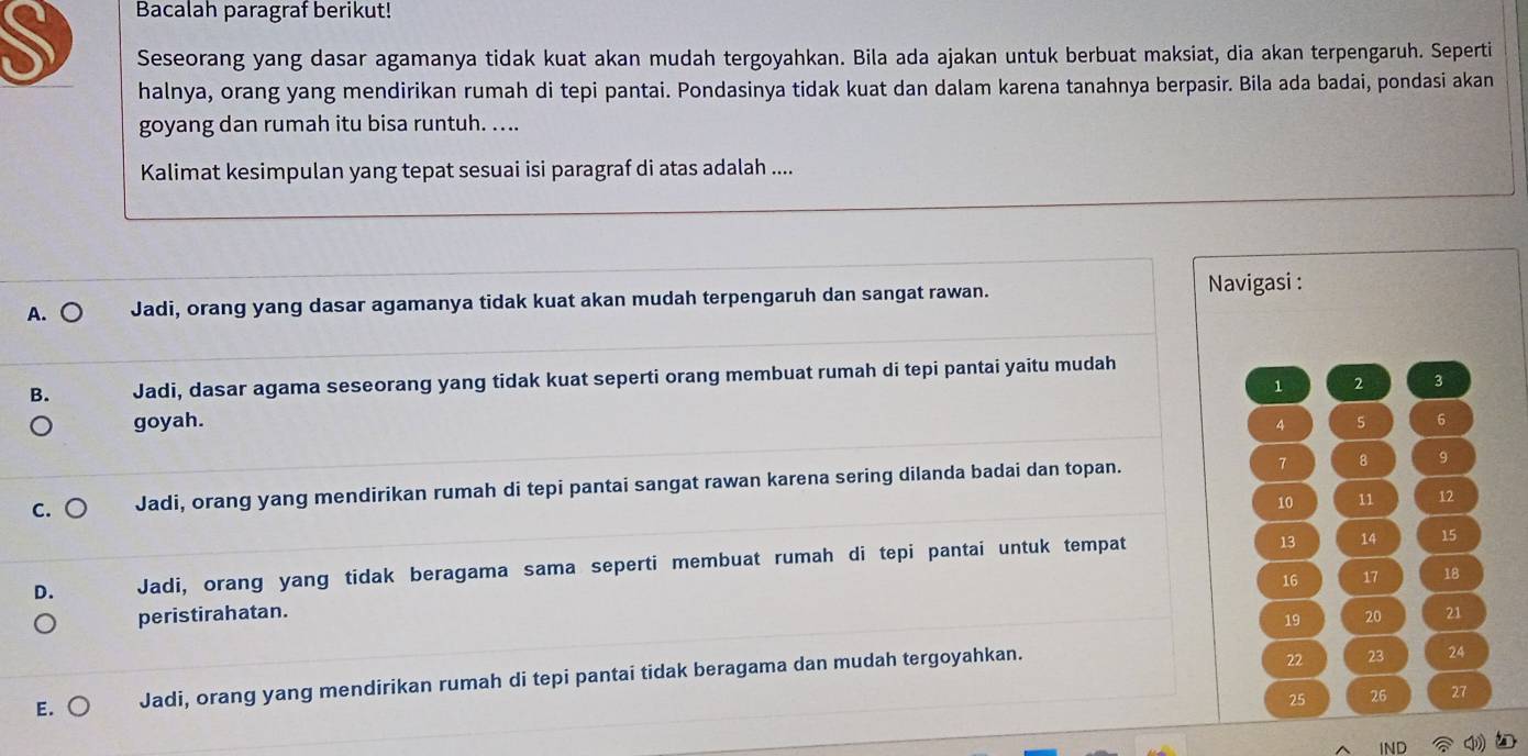 Bacalah paragraf berikut!
Seseorang yang dasar agamanya tidak kuat akan mudah tergoyahkan. Bila ada ajakan untuk berbuat maksiat, dia akan terpengaruh. Seperti
halnya, orang yang mendirikan rumah di tepi pantai. Pondasinya tidak kuat dan dalam karena tanahnya berpasir. Bila ada badai, pondasi akan
goyang dan rumah itu bisa runtuh. ....
Kalimat kesimpulan yang tepat sesuai isi paragraf di atas adalah ....
A. Jadi, orang yang dasar agamanya tidak kuat akan mudah terpengaruh dan sangat rawan.
Navigasi :
B. Jadi, dasar agama seseorang yang tidak kuat seperti orang membuat rumah di tepi pantai yaitu mudah
1 2 3
goyah. 4 s 6
7
C. Jadi, orang yang mendirikan rumah di tepi pantai sangat rawan karena sering dilanda badai dan topan. 8
9
10 11 12
D. Jadi, orang yang tidak beragama sama seperti membuat rumah di tepi pantai untuk tempat
13 14 15
16 17 18
peristirahatan. 21
19 20
E. Jadi, orang yang mendirikan rumah di tepi pantai tidak beragama dan mudah tergoyahkan.
22 23 24
25 26 27