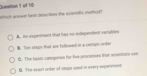 Which answer best describes the scientific method?
A. An experiment that has no independent variables
B. Ten steps that are followed in a certain order
C. The basic categories for five processes that scientists use
D. The exact order of steps used in every experiment