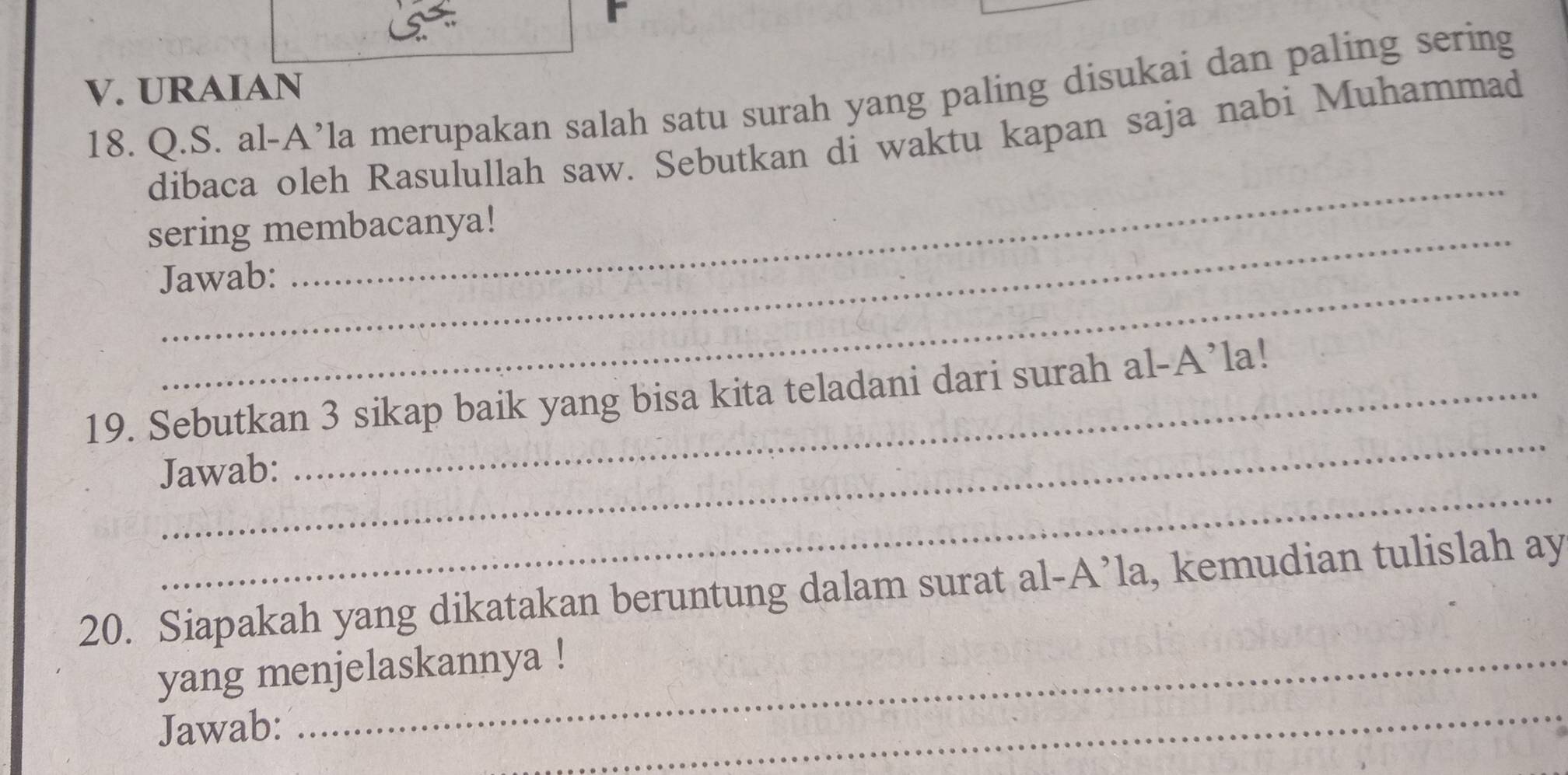 URAIAN 
18. Q.S. al-A’la merupakan salah satu surah yang paling disukai dan paling sering 
_ 
dibaca oleh Rasulullah saw. Sebutkan di waktu kapan saja nabi Muhammad 
sering membacanya! 
_ 
Jawab: 
_ 
19. Sebutkan 3 sikap baik yang bisa kita teladani dari surah al-A’la! 
_ 
Jawab: 
20. Siapakah yang dikatakan beruntung dalam surat al-A’la, kemudian tulislah ay 
yang menjelaskannya ! 
Jawab: 
_