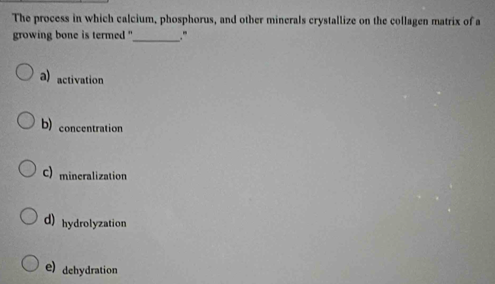 The process in which calcium, phosphorus, and other minerals crystallize on the collagen matrix of a
growing bone is termed ''_ ."
a) activation
b) concentration
C) mineralization
d)hydrolyzation
e) dehydration