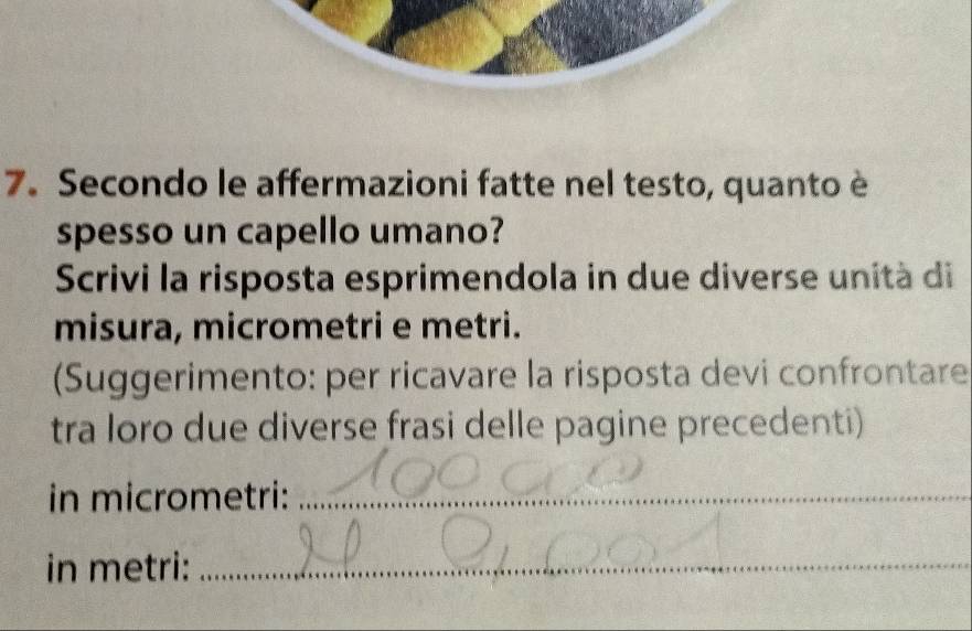 Secondo le affermazioni fatte nel testo, quanto è 
spesso un capello umano? 
Scrivi la risposta esprimendola in due diverse unità di 
misura, micrometri e metri. 
(Suggerimento: per ricavare la risposta devi confrontare 
tra loro due diverse frasi delle pagine precedenti) 
in micrometri:_ 
in metri:_