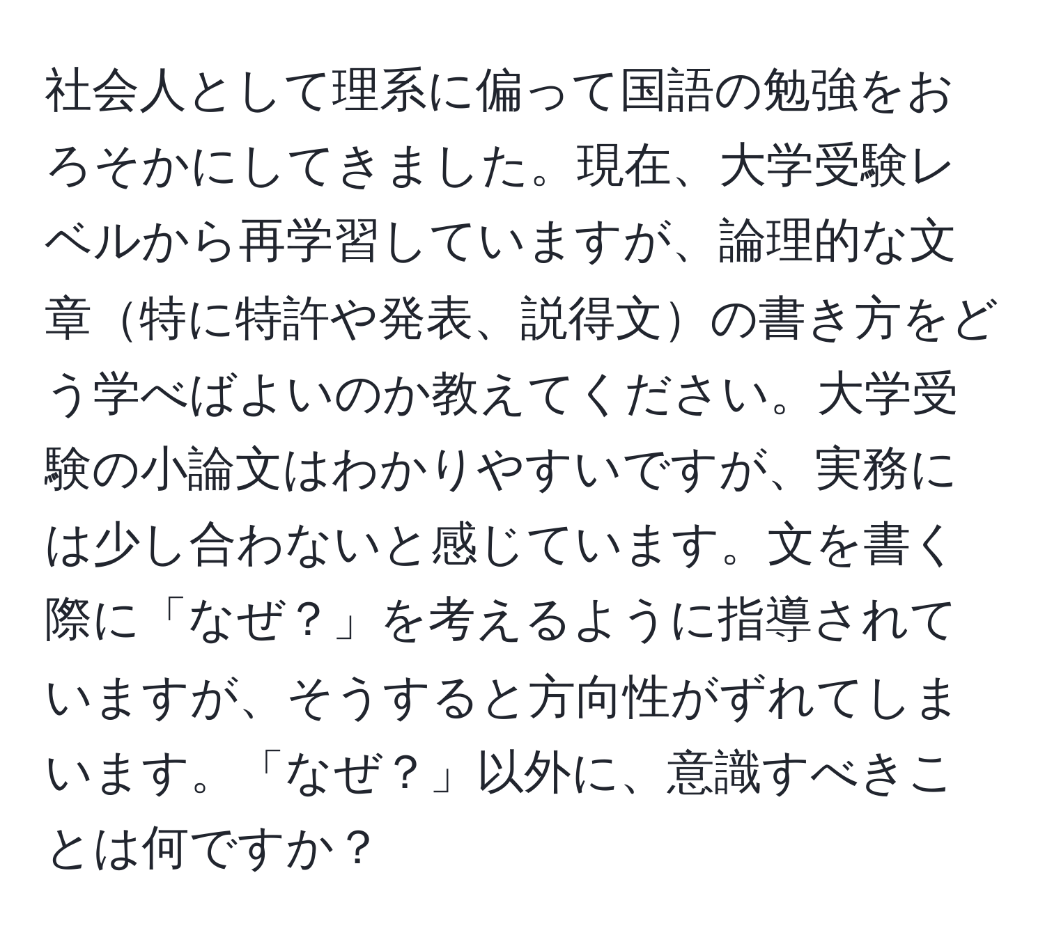 社会人として理系に偏って国語の勉強をおろそかにしてきました。現在、大学受験レベルから再学習していますが、論理的な文章特に特許や発表、説得文の書き方をどう学べばよいのか教えてください。大学受験の小論文はわかりやすいですが、実務には少し合わないと感じています。文を書く際に「なぜ？」を考えるように指導されていますが、そうすると方向性がずれてしまいます。「なぜ？」以外に、意識すべきことは何ですか？