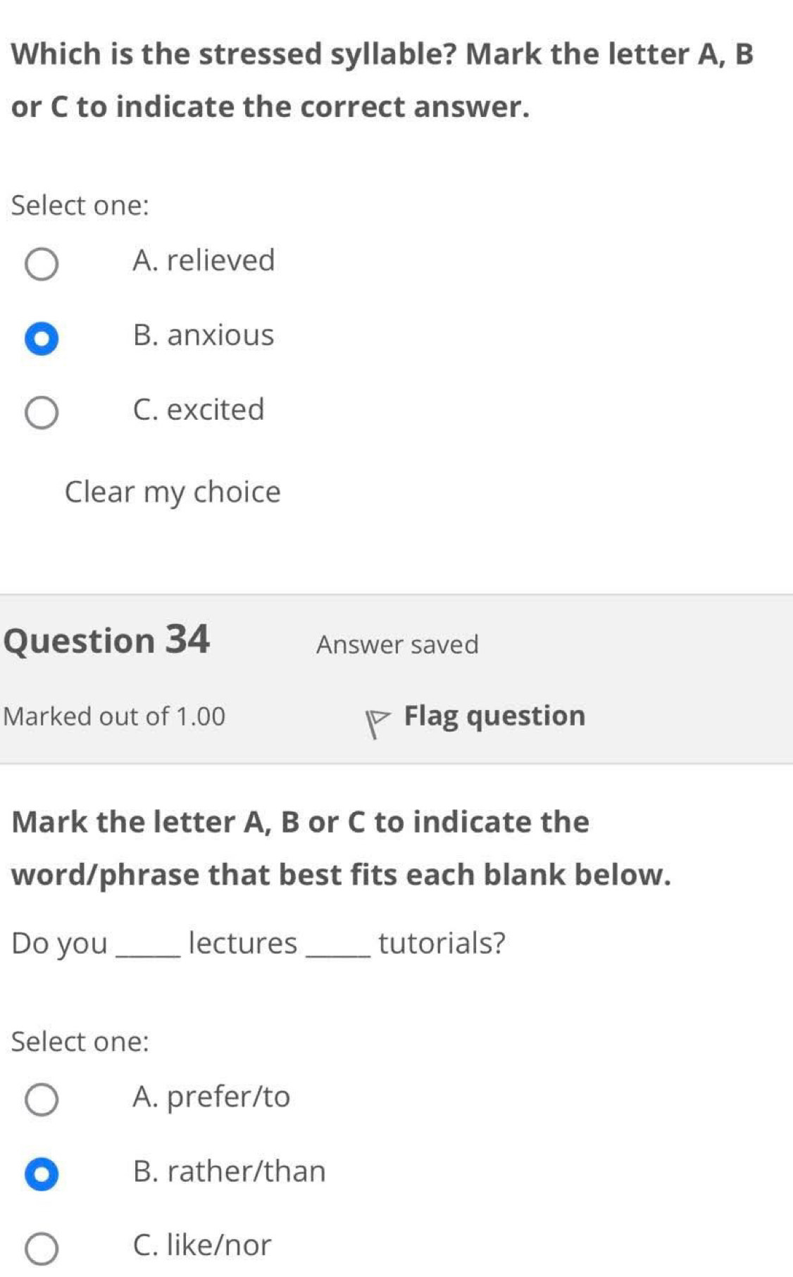 Which is the stressed syllable? Mark the letter A, B
or C to indicate the correct answer.
Select one:
A. relieved
B. anxious
C. excited
Clear my choice
Question 34 Answer saved
Marked out of 1.00 Flag question
Mark the letter A, B or C to indicate the
word/phrase that best fits each blank below.
Do you_ lectures _tutorials?
Select one:
A. prefer/to
B. rather/than
C. like/nor