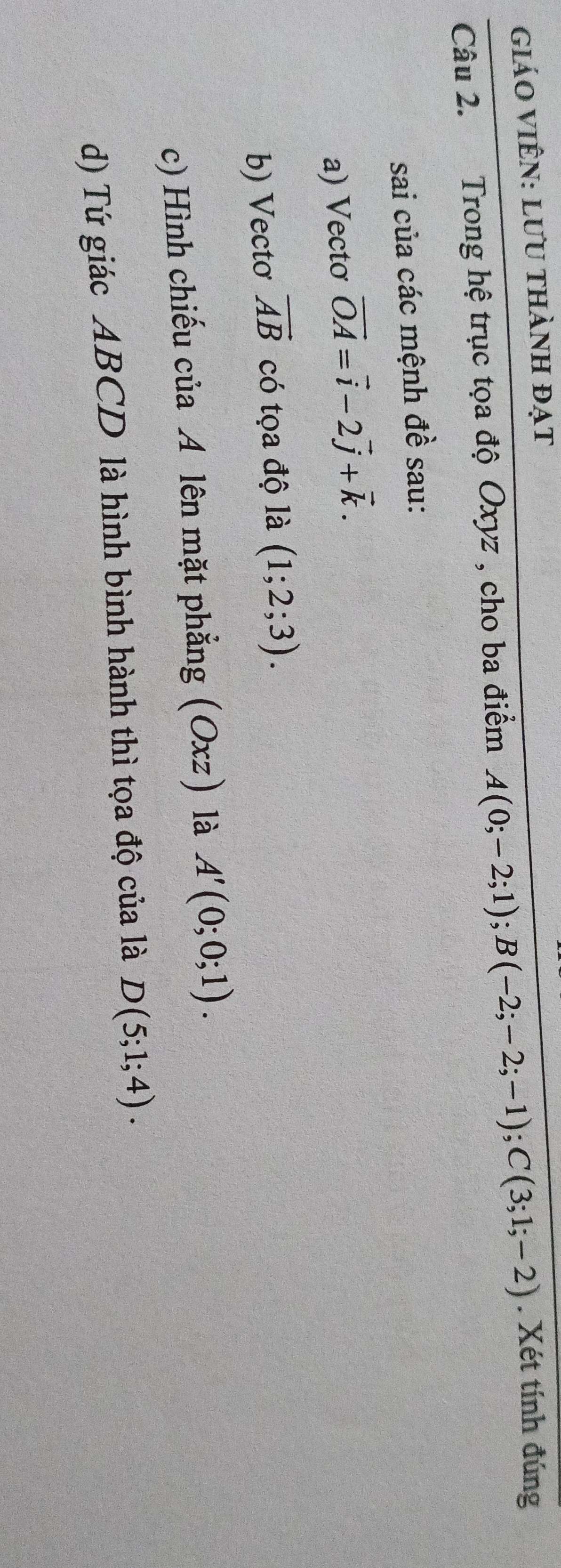 giáO VIÊN: LưU thành đạt 
Câu 2. Trong hệ trục tọa độ Oxyz , cho ba điểm A(0;-2;1); B(-2;-2;-1); C(3;1;-2). Xét tính đúng 
sai của các mệnh đề sau: 
a) Vecto vector OA=vector i-2vector j+vector k. 
b) Vectơ vector AB có tọa độ là (1;2;3). 
c) Hình chiếu của A lên mặt phẳng (Oxz) là A'(0;0;1). 
d) Tứ giác ABCD là hình bình hành thì tọa độ của là D(5;1;4).