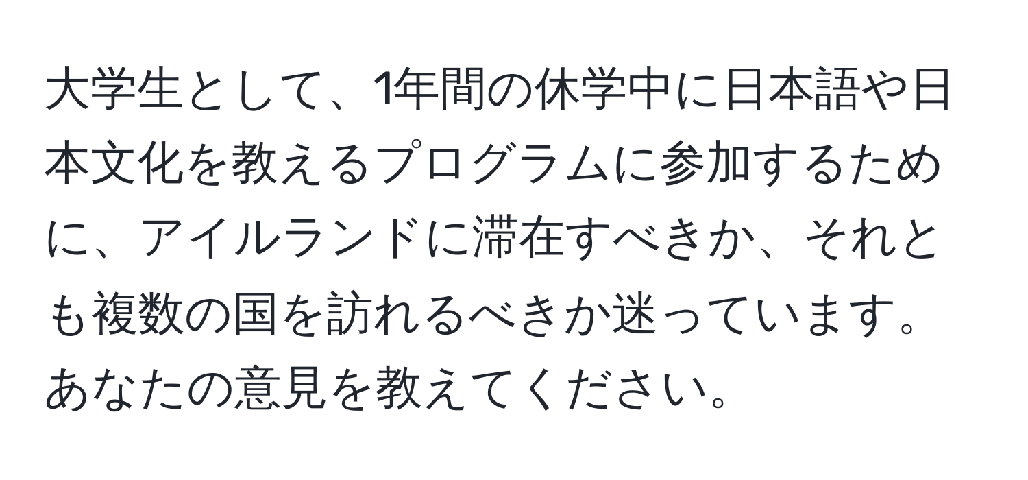 大学生として、1年間の休学中に日本語や日本文化を教えるプログラムに参加するために、アイルランドに滞在すべきか、それとも複数の国を訪れるべきか迷っています。あなたの意見を教えてください。