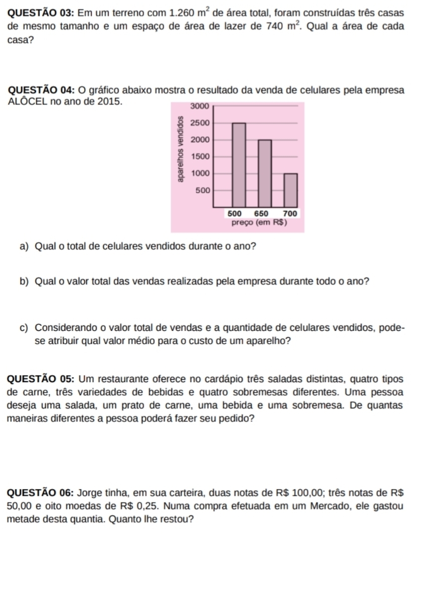 Em um terreno com 1.260m^2 de área total, foram construídas três casas 
de mesmo tamanho e um espaço de área de lazer de 740m^2. Qual a área de cada 
casa? 
QUESTÃO 04: O gráfico abaixo mostra o resultado da venda de celulares pela empresa 
ALÔCEL no ano de 2015. 
a) Qual o total de celulares vendidos durante o ano? 
b) Qual o valor total das vendas realizadas pela empresa durante todo o ano? 
c) Considerando o valor total de vendas e a quantidade de celulares vendidos, pode- 
se atribuir qual valor médio para o custo de um aparelho? 
QUESTÃo 05: Um restaurante oferece no cardápio três saladas distintas, quatro tipos 
de carne, três variedades de bebidas e quatro sobremesas diferentes. Uma pessoa 
deseja uma salada, um prato de carne, uma bebida e uma sobremesa. De quantas 
maneiras diferentes a pessoa poderá fazer seu pedido? 
QUESTÃO 06: Jorge tinha, em sua carteira, duas notas de R$ 100,00; três notas de R$
50,00 e oito moedas de R$ 0,25. Numa compra efetuada em um Mercado, ele gastou 
metade desta quantia. Quanto Ihe restou?