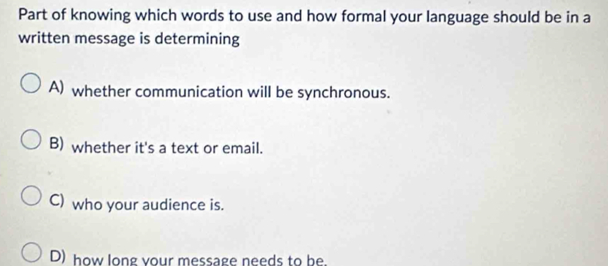 Part of knowing which words to use and how formal your language should be in a
written message is determining
A) whether communication will be synchronous.
B) whether it's a text or email.
C) who your audience is.
D) how long your message needs to be.