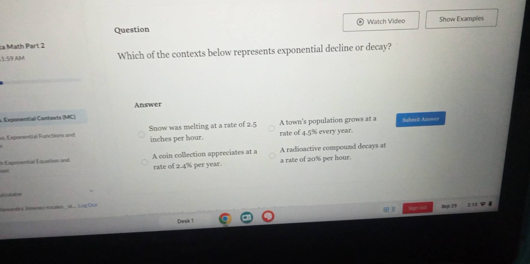 Watch Video Show Examples
Question
ta Math Part 2
1:59 AM Which of the contexts below represents exponential decline or decay?
Answer
. Exponential Contexts (MC)
Snow was melting at a rate of 2.5 A town's population grows at a Submit Answer
inches per hour. rate of 4.5% every year.
s. Exponential Functions and
th Exponential Equation and A coin collection appreciates at a A radioactive compound decays at
text
rate of 2.4% per year. a rate of 20% per hour.
alculator
Alexandra Jimenez rosales _ st.... Log Out 2:15 I
D Sign out Sep 29
Desk 1