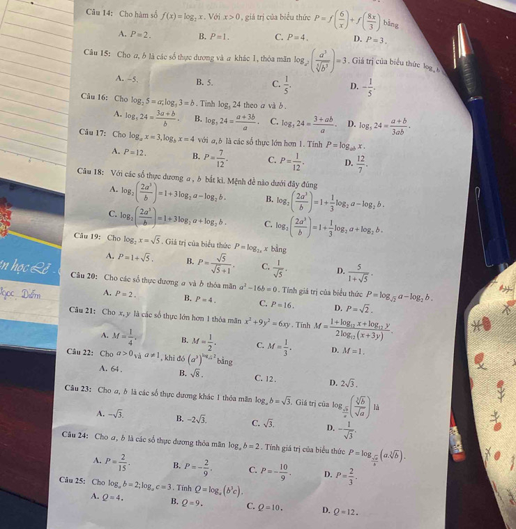 Cho hàm số f(x)=log _2x. Với x>0 , giá trị của biểu thức P=f( 6/x )+f( 8x/3 ) bàng
A. P=2. B. P=1. C. P=4. D. P=3.
Câu 15: Cho a, b là các số thực dương và a khác 1, thỏa mãn log _x^2( a^3/sqrt[5](b^3) )=3. Giá trị của biểu thức logb
A. -5. B. 5. C.  1/5 . D. - 1/5 .
Câu 16: Cho log _25=a;log _53=b. Tinh log _524 theo a và b .
A. log _524= (3a+b)/b . B. log _524= (a+3b)/a · C. log _524= (3+ab)/a . D. log _524= (a+b)/3ab ·
Câu 17: Cho log _ax=3,log _bx=4 với a,b là các số thực lớn hơn 1. Tính P=log _abx.
A. P=12. B. P= 7/12 . C. P= 1/12 . D.  12/7 .
Câu 18: Với các số thực dương a , b bắt kì. Mệnh đề nào dưới đây đúng
A. log _2( 2a^3/b )=1+3log _2a-log _2b. B. log _2( 2a^3/b )=1+ 1/3 log _2a-log _2b.
C. log _2( 2a^3/b )=1+3log _2a+log _2b. C. log _2( 2a^3/b )=1+ 1/3 log _2a+log _2b.
Câu 19: Cho log _2x=sqrt(5). Giá trị của biểu thức P=log _2xxbing
A. P=1+sqrt(5). B. P= sqrt(5)/sqrt(5)+1 . C.  1/sqrt(5) · D.  5/1+sqrt(5) .
Câu 20: Cho các số thực dương a và b thỏa mãn a^2-16b=0 Tính giá trị của biểu thức P=log _sqrt(2)a-log _2b.
A. P=2. B. P=4. C. P=16. D. P=sqrt(2).
Câu 21: Cho x, y là các sổ thực lớn hơn 1 thỏa mãn x^2+9y^2=6xy. Tính M=frac 1+log _12x+log _12y2log _12(x+3y).
A. M= 1/4 . B. M= 1/2 . C. M= 1/3 . D. M=1.
Câu 22: Cho a>0_Vaa!= 1 , khi đó (a^3)^log _sqrt(3)2 bằng
A. 64 . B. sqrt(8). C. 12. D. 2sqrt(3).
Câu 23: Cho a, b là các số thực dương khác 1 thỏa mãn log _ab=sqrt(3).. Giả trị của log _ sqrt(b)/a ( sqrt[3](b)/sqrt(a) ) là
A. -sqrt(3). B. -2sqrt(3). C. sqrt(3). D. - 1/sqrt(3) .
Câu 24: Cho a, b là các số thực dương thỏa mãn log _ab=2. Tính giá trị của biểu thức P=log _ sqrt(a)/b (asqrt[3](b)).
A. P= 2/15 . B. P=- 2/9 . C. P=- 10/9 . D. P= 2/3 .
Câu 25: Cho log _ab=2;log _ac=3. Tính Q=log _a(b^3c).
A. Q=4. B. Q=9. C. Q=10. D. Q=12.