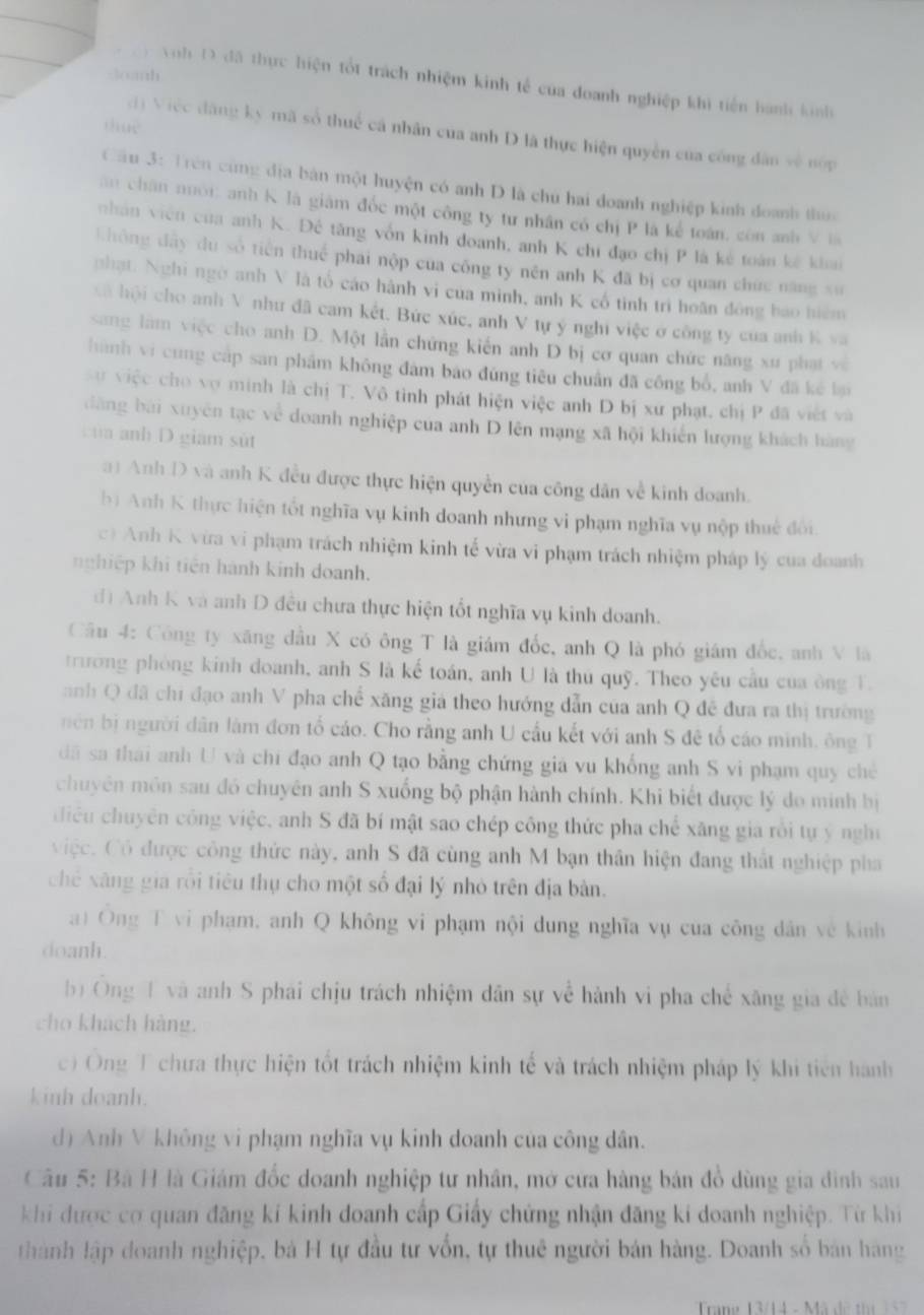 Joanh
y Voh D đã thực hiện tốt trách nhiệm kinh tế của doanh nghiệp khi tiến hành kinh
tue
d) Việc đàng kỳ mã số thuế cá nhân cua anh D là thực hiện quyền của công dân về nóp
Câu 3: Trên cùng địa bản một huyện có anh D là chủ hai doanh nghiệp kinh doanh thun
ăn chân nói: anh K là giám đốc một công ty tư nhân có chị P là kể toán, còn anh V la
nhân viên của anh K. Đê tăng vốn kinh đoanh, anh K chi đạo chị P là kê toán kê khai
không đây du số tiên thuế phai nộp của công ty nên anh K đã bị cơ quan chức năng xư
phạt: Nghi ngờ anh V là tố cáo hành vi của minh, anh K cổ tinh trì hoãn đông bao hiệm
cã  hội cho anh V như đã cam kết. Bức xúc, anh V tự ý nghi việc ở công ty của anh K va
sang làm việc cho anh D. Một lần chứng kiến anh D bị cơ quan chức năng xư phạt và
hành vì cung cấp san phẩm không đám bao đùng tiêu chuẩn đã công bổ, anh V đã kê bại
sự việc cho vợ minh là chị T. Vô tình phát hiện việc anh D bị xư phạt. chị P đã việt và
dăng bài xuyên tạc về doanh nghiệp của anh D lên mạng xã hội khiến lượng khách hàng
của anh D giam sùt
a) Anh D và anh K đều được thực hiện quyền của công dân về kinh doanh.
bị Anh K thực hiện tốt nghĩa vụ kinh doanh nhưng vi phạm nghĩa vụ nộp thuế đổi.
c) Anh K vừa vi phạm trách nhiệm kinh tế vừa vi phạm trách nhiệm pháp lý của doanh
nghiệp khi tiên hành kính doanh.
d) Anh K và anh D đều chưa thực hiện tốt nghĩa vụ kinh doanh.
Cầu 4: Công ty xăng đầu X có ông T là giám đốc, anh Q là phó giám đốc, anh V là
trương phòng kính doanh, anh S là kế toán, anh U là thủ quỹ. Theo yêu cầu của ông T.
anh Q đã chi đạo anh V pha chế xăng giả theo hướng dẫn của anh Q đề đưa ra thị trường
nên bị người dân làm đơn tổ cáo. Cho rằng anh U cầu kết với anh S đê tổ cáo minh, ông T
đã sa thái anh U và chi đạo anh Q tạo bằng chứng giá vu khổng anh S vi phạm quy chế
chuyên môn sau đó chuyên anh S xuống bộ phận hành chính. Khi biết được lý do minh bị
iểu chuyên công việc, anh S đã bí mật sao chép công thức pha chế xăng gia rồi tự ý nghị
việc. Có được công thức này, anh S đã cùng anh M bạn thần hiện đang thất nghiệp pha
chế xãng gia rồi tiêu thụ cho một số đại lý nhỏ trên địa bản.
at Ông T vi phạm, anh Q không vi phạm nội dung nghĩa vụ của công dân về kinh
doanh.
b Ông 1 và anh S phái chịu trách nhiệm dân sự về hành vi pha chế xãng gia đề bản
cho khách hàng.
c) Ông T chưa thực hiện tốt trách nhiệm kinh tế và trách nhiệm pháp lý khi tiên hành
kinh doanh.
d) Anh V không vi phạm nghĩa vụ kinh doanh của công dân.
Câu 5: Bà H là Giám đốc doanh nghiệp tư nhân, mở cửa hàng bán đồ dùng gia đình sau
khi được cơ quan đăng kí kinh doanh cấp Giấy chứng nhận đăng kí doanh nghiệp. Từ khíi
thành lập doanh nghiệp, bà H tự đầu tư vốn, tự thuê người bản hàng. Doanh số bản hàng
Trane 13/1 4 -  ã  d e  t