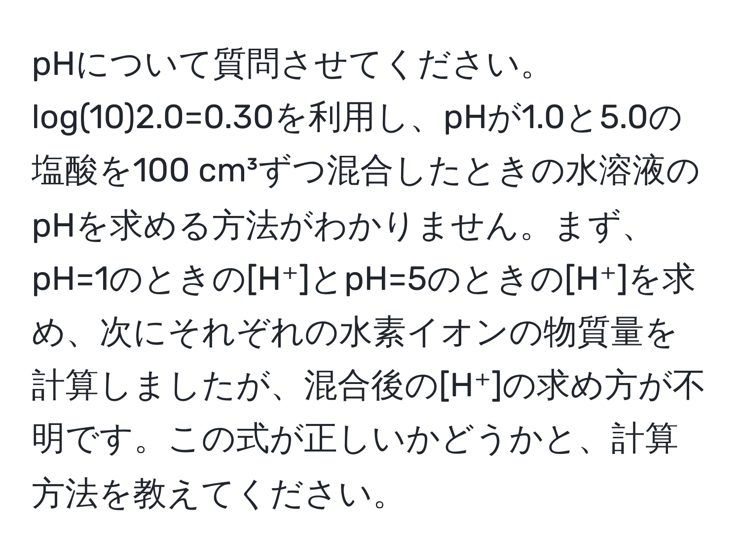 pHについて質問させてください。log(10)2.0=0.30を利用し、pHが1.0と5.0の塩酸を100 cm³ずつ混合したときの水溶液のpHを求める方法がわかりません。まず、pH=1のときの[H⁺]とpH=5のときの[H⁺]を求め、次にそれぞれの水素イオンの物質量を計算しましたが、混合後の[H⁺]の求め方が不明です。この式が正しいかどうかと、計算方法を教えてください。