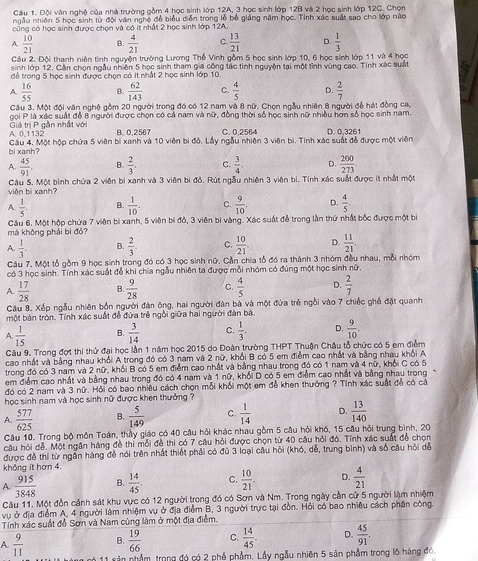 Cậu 1. Đội văn nghệ của nhà trường gồm 4 học sinh lớp 12A, 3 học sinh lớp 12B và 2 học sinh lớp 12C. Chọn
ngẫu nhiên 5 học sinh từ đội văn nghệ để biểu diễn trong lễ bế giảng năm học. Tính xác suất sao cho lớp nào
cũng có học sinh được chọn và có ít nhất 2 học sinh lớp 12A.
A.  10/21   4/21   13/21  D.  1/3 
B.
C.
Câu 2. Đội thanh niên tình nguyện trường Lương Thế Vinh gồm 5 học sinh lớp 10, 6 học sinh lớp 11 và 4 học
sinh lớp 12. Cần chọn ngẫu nhiên 5 học sinh tham gia công tác tình nguyện tại một tỉnh vùng cao. Tính xác suất
để trong 5 học sinh được chọn có ít nhất 2 học sinh lớp 10.
A.  16/55   62/143   4/5  D.  2/7 
B.
C.
Câu 3. Một đội văn nghệ gồm 20 người trong đó có 12 nam và 8 nữ. Chọn ngẫu nhiên 8 người để hát đồng ca,
gọi P là xác suất để 8 người được chọn có cả nam và nữ, đồng thời số học sinh nữ nhiều hơn số học sinh nam.
Giá trị P gần nhất với
A. 0,1132 B. 0,2567 C. 0,2564 D. 0,3261
Câu 4. Một hộp chứa 5 viên bi xanh và 10 viên bi đỏ. Lấy ngẫu nhiên 3 viên bi. Tính xác suất để được một viên
bi xanh?
A.  45/91 .  2/3 . C.  3/4 . D.  200/273 .
B.
Câu 5. Một bình chứa 2 viên bi xanh và 3 viên bi đỏ. Rút ngẫu nhiên 3 viên bi. Tính xác suất được ít nhất một
viên bi xanh?
A.  1/5 .  1/10 . C.  9/10 . D.  4/5 .
B.
Câu 6. Một hộp chứa 7 viên bi xanh, 5 viên bi đỏ, 3 viên bi vàng. Xác suất để trong lần thứ nhất bốc được một bi
mà không phải bi đò?
D.
A.  1/3 .  2/3 . C.  10/21 .  11/21 .
B.
Câu 7. Một tổ gồm 9 học sinh trong đó có 3 học sinh nữ. Cần chia tổ đó ra thành 3 nhóm đều nhau, mỗi nhóm
có 3 học sinh. Tính xác suất để khi chia ngẫu nhiên ta được mỗi nhóm có đúng một học sinh nữ.
A.  17/28   9/28  C.  4/5  D.  2/7 
B.
Câu 8. Xếp ngẫu nhiên bốn người đàn ông, hai người đàn bà và một đứa trẻ ngồi vào 7 chiếc ghế đặt quanh
một bàn tròn. Tính xác suất để đứa trẻ ngồi giữa hai người đàn bà.
A.  1/15   3/14   1/3 . D.  9/10 .
B.
C.
Câu 9. Trong đợt thi thử đại học lần 1 năm học 2015 do Đoàn trường THPT Thuận Châu tổ chức có 5 em điểm
cao nhất và bằng nhau khối A trong đó có 3 nam và 2 nữ, khối B có 5 em điểm cao nhất và bằng nhau khối A
trong đó có 3 nam và 2 nữ, khối B có 5 em điểm cao nhất và bằng nhau trong đó có 1 nam và 4 nữ, khối C có 5
em điểm cao nhất và bằng nhau trong đó có 4 nam và 1 nữ, khối D có 5 em điểm cao nhất và bằng nhau trong
đó có 2 nam và 3 nữ. Hỏi có bao nhiêu cách chọn mỗi khối một em để khen thưởng ? Tính xác suất để có cả
học sinh nam và học sinh nữ được khen thưởng ?
C.
A.  577/625   5/149   1/14  D.  13/140 
B.
Câu 10. Trong bộ môn Toán, thầy giáo có 40 câu hỏi khác nhau gồm 5 câu hỏi khó, 15 câu hỏi trung bình, 20
câu hỏi dễ. Một ngân hàng đề thi mỗi đề thi có 7 câu hỏi được chọn từ 40 câu hỏi đó. Tính xác suất để chọn
được đề thi từ ngẫn hàng đề nói trên nhất thiết phải có đủ 3 loại câu hỏi (khó, dễ, trung bình) và số câu hỏi dễ
không ít hơn 4.
A.  915/3848   14/45 . C.  10/21 . D.  4/21 
B.
Câu 11. Một đồn cảnh sát khu vực có 12 người trong đó có Sơn và Nm. Trong ngày cần cử 5 người làm nhiệm
vụ ở địa điểm A, 4 người làm nhiệm vụ ở địa điểm B, 3 người trực tại đồn. Hỏi có bao nhiêu cách phân công.
Tính xác suất để Sơn và Nam cùng làm ở một địa điểm.
A.  9/11   19/66  C.  14/45 . D.  45/91 .
B.
sản nhẳm, trong đó có 2 phố phẩm. Lấy ngẫu nhiên 5 sản phẩm trong lô hàng đó,