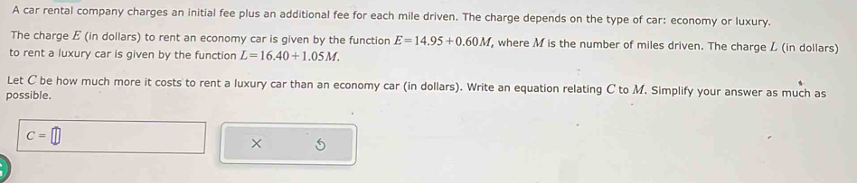 A car rental company charges an initial fee plus an additional fee for each mile driven. The charge depends on the type of car: economy or luxury. 
The charge E (in dollars) to rent an economy car is given by the function E=14.95+0.60M , where M is the number of miles driven. The charge L (in dollars) 
to rent a luxury car is given by the function L=16.40+1.05M. 
Let C be how much more it costs to rent a luxury car than an economy car (in dollars). Write an equation relating C to M. Simplify your answer as much as 
possible.
C=
× 5