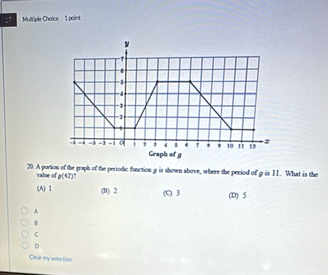 A portion of the graph of the periodic function g is shown above, where the period of g is 11. What is the
value of g(42) 2
(A) 1 (B) 2 (C) 3
(D) 5
A
B
C
D
Clear my selection