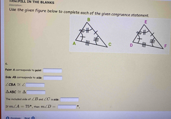 IN THE BLANKS 
Description: 
Use the given figure below to complete each of the given congruence statement. 


6. 
Point A corresponds to point 
Side AB corresponds to side
∠ CBA≌
△ ABC≌
The included side of ∠ B and ∠ C is side overline 
If m∠ A=75° , then m∠ D= □ 
O Previous