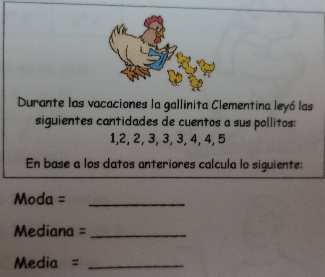 Durante las vacaciones la gallinita Clementina leyó las 
siguientes cantidades de cuentos a sus pollitos:
1, 2, 2, 3, 3, 3, 4, 4, 5
En base a los datos anteriores calcula lo siguiente: 
Moda =_ 
Mediana =_ 
Media =_