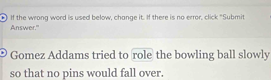 If the wrong word is used below, change it. If there is no error, click ''Submit 
Answer." 
Gomez Addams tried to role the bowling ball slowly 
so that no pins would fall over.