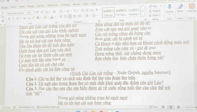 Home inset Dose Design Layout References Malings Revine ' 'Vieu'' Help
Drod
Sises Now Ramon AaBbCc 1 hormal AaBbCc AaBbCc 5 Slnt 。 Reles Detuto Mior Atd-lm
. he toas Haading 1
Gng Lks A 
Be agaph
Ngọn gió Lào cát trắng của đời tôi Mâu động đội và mâu tôi đã đô
Tôi của cát của giỏ Lào khắc nghiệt, Trên cát này mà giỏ quạt vừa se
Trong giỏ nóng những trưa hè ngôt ngạt Cây tôi trồng chưa đủ bỏng che
Mẹ ru tôi hạt cát sạn hàm răng Bom giặc cắt là cảnh tơi tả
Vừa lớn khôn tôi đã biết đào hám Củ khoai ở đây nhỏ hơn củ khoai cảnh động màu mỡ
Dưới bom đạn giả Lão vẫn thỏi Trải mãng cầu râm vó - giỏ đi qua
Và trên cát lại thêm cón cát mới Dong năng thỏi, cát chặng đong mưa
Có mặt trởi lăn như bánh xe Bàn chân lùn, bàn chân thêm bóng rát!
Cuộc đời tôi có cát chở che
Khi đành giặc cát lại làm công sự
(Trích Giỏ Lào cát trắng - Xuân Quỳnh, nguồn Internet)
Câu 1. Chi ra thể thơ và cách xác định thể thợ của đoạn thơ trên.
Câu 2. Từ ngữ nào trong đoạn thơ có tính chất khải quát đặc điểm của giỏ Lào?
Câu 3. Hai câu thơ sau cho em hiểu được gì về cuộc sống tuổi thơ của chủ thể trữ
tinh “tôi”:
Trong giỏ nộng những trưa hè ngôt ngạt
Mẹ ru tôi hạt cát san hàm răng
tas Pactitons. Ou Acmitstty Gool'n gn