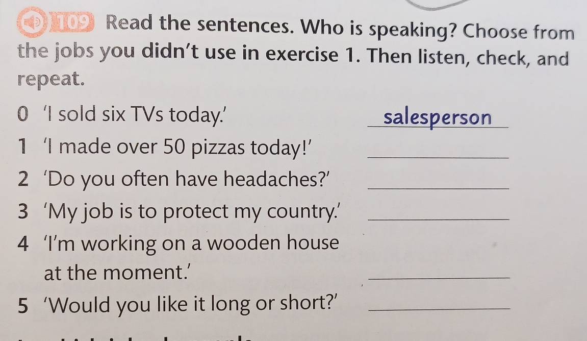 109 Read the sentences. Who is speaking? Choose from 
the jobs you didn’t use in exercise 1. Then listen, check, and 
repeat. 
0 ‘I sold six TVs today.’ salesperson 
1 ‘I made over 50 pizzas today!’_ 
2 ‘Do you often have headaches?’_ 
3 ‘My job is to protect my country.’_ 
4 ‘I’m working on a wooden house 
at the moment.’ 
_ 
5 ‘Would you like it long or short?’_