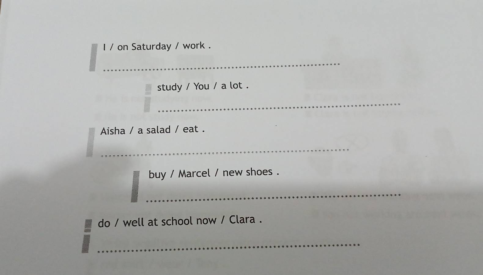 on Saturday / work . 
_ 
_ 
study / You / a lot . 
_ 
Aisha / a salad / eat . 
_ 
buy / Marcel / new shoes . 
_ 
do / well at school now / Clara . 
_