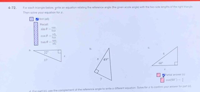 4-72. For each triangle below, write an equation relating the reference angle (the given acute angle) with the two side lengths of the right triangle.
Then solve your equation for æ.
Hint (all):
Recall:
sin θ = (opp.)/hyp. 
cos θ = omega dj/hyp 
tan θ = (opp.)/adj. 
a.
b.
Partial answer (c):
cos (60°)= r/6 
d. For part (c), use the complement of the reference angle to write a different equation. Solve for z to confirm your answer for part (c).